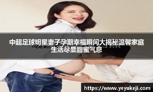 中超足球明星妻子孕期幸福瞬间大揭秘温馨家庭生活尽显甜蜜气息